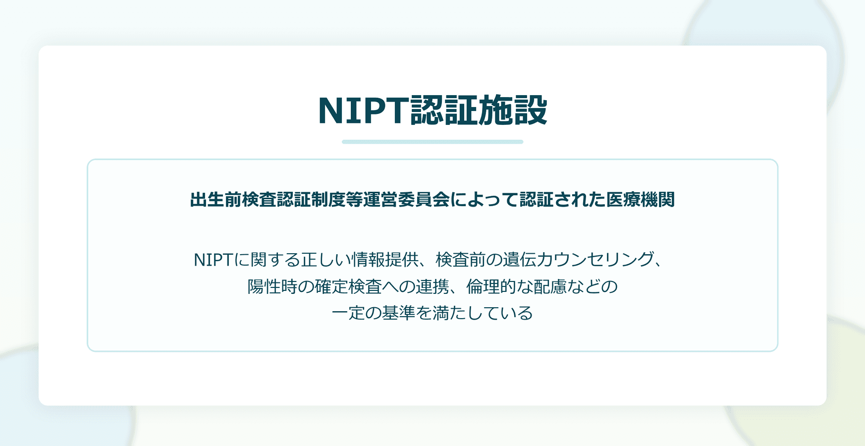 NIPT認証施設:出生前検査認証制度等運営委員会によって認証された医療機関。NIPTに関する正しい情報提供、検査前の遺伝カウンセリング、陽性時の確定検査への連携、倫理的な配慮などの一定の基準を満たしている