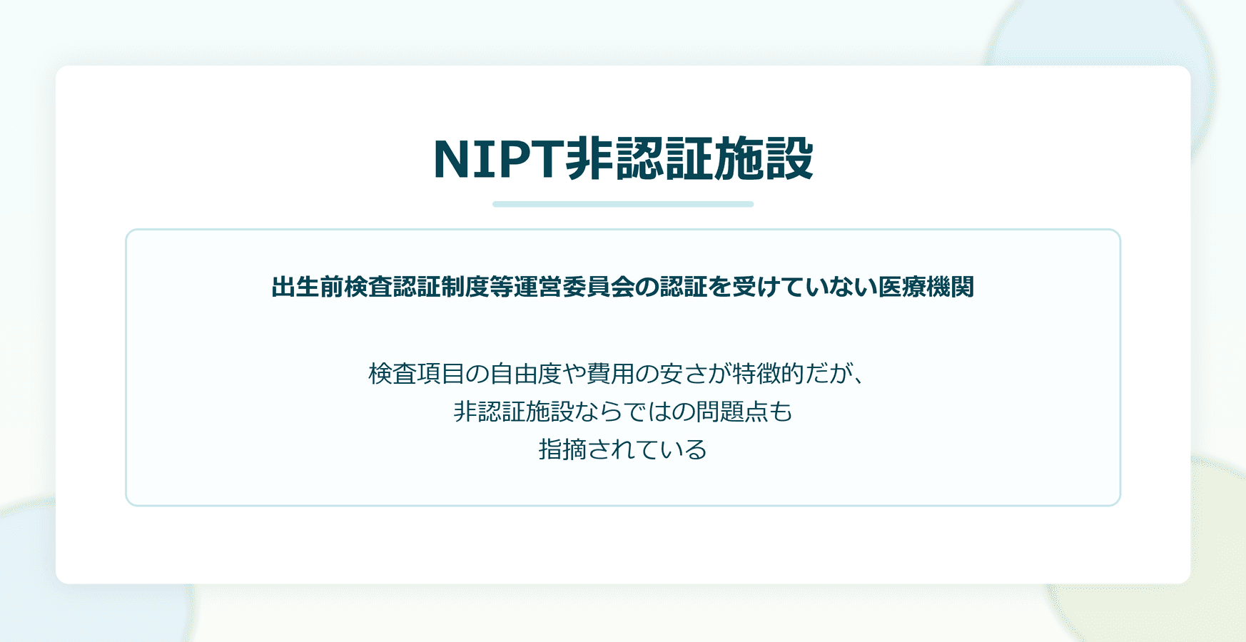 NIPT非認証施設:出生前検査認証制度等運営委員会の認証を受けていない医療機関。検査項目の自由度や費用の安さが特徴的だが、非認証施設ならではの問題点も指摘されている