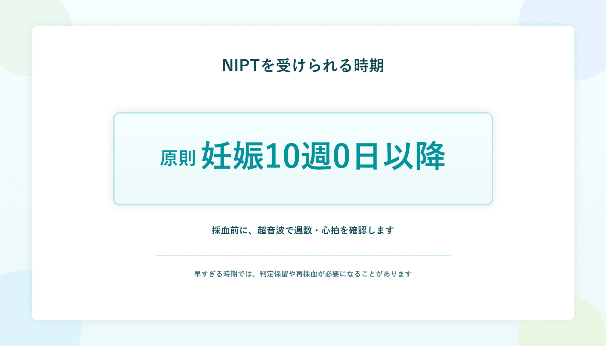 NIPTを受けられる時期:原則 妊娠10週0日以降。採血前に、超音波で週数・心拍を確認します