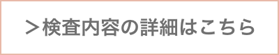 ＞ 検査内容の詳細はこちら